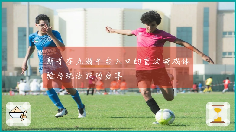 新手在九游平台入口的首次游戏体验与玩法技巧分享