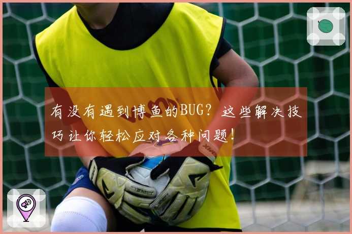 有没有遇到博鱼的BUG？这些解决技巧让你轻松应对各种问题！