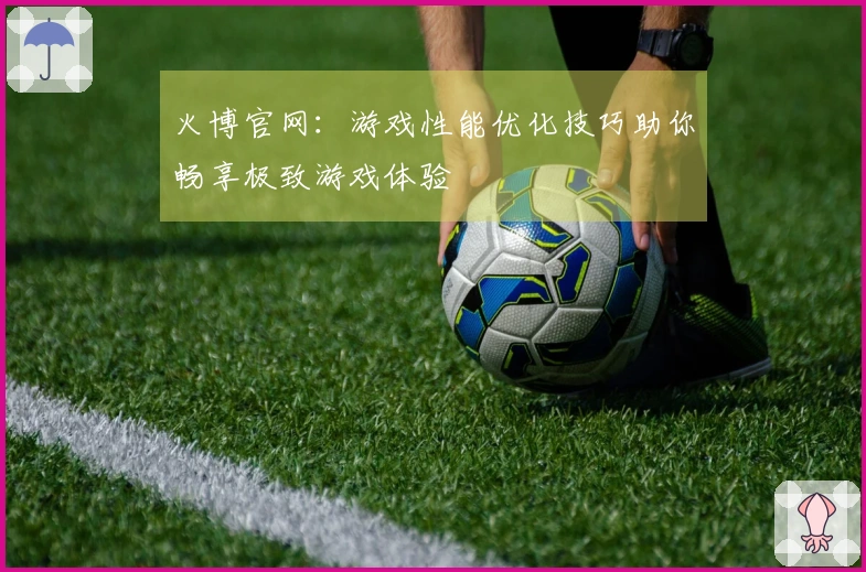 火博官网：游戏性能优化技巧助你畅享极致游戏体验