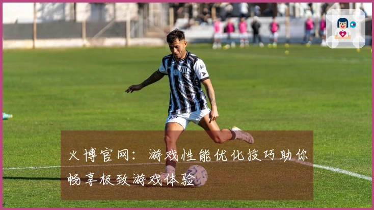 火博官网：游戏性能优化技巧助你畅享极致游戏体验